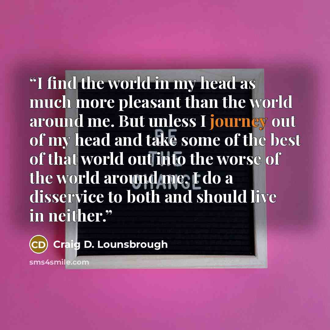 “I find the world in my head as much more pleasant than the world around me. But unless I journey out of my head and take some of the best of that world out into the worse of the world around me, I do a disservice to both and should live in neither.” quote by Craig D. Lounsbrough