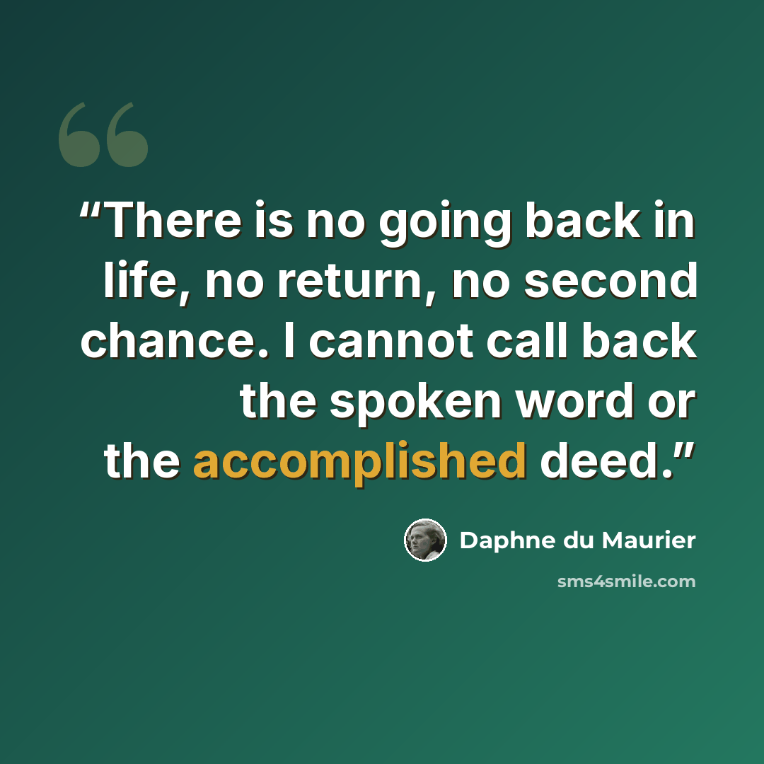 “There is no going back in life, no return, no second chance. I cannot call back the spoken word or the accomplished deed.” quote by Daphne du Maurier