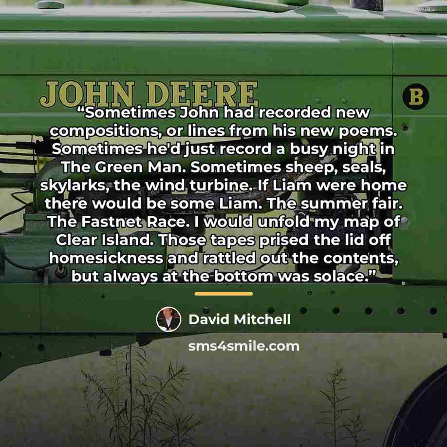 “Sometimes John had recorded new compositions, or lines from his new poems. Sometimes he'd just record a busy night in The Green Man. Sometimes sheep, seals, skylarks, the wind turbine. If Liam were home there would be some Liam. The summer fair. The Fastnet Race. I would unfold my map of Clear…” quote by David Mitchell