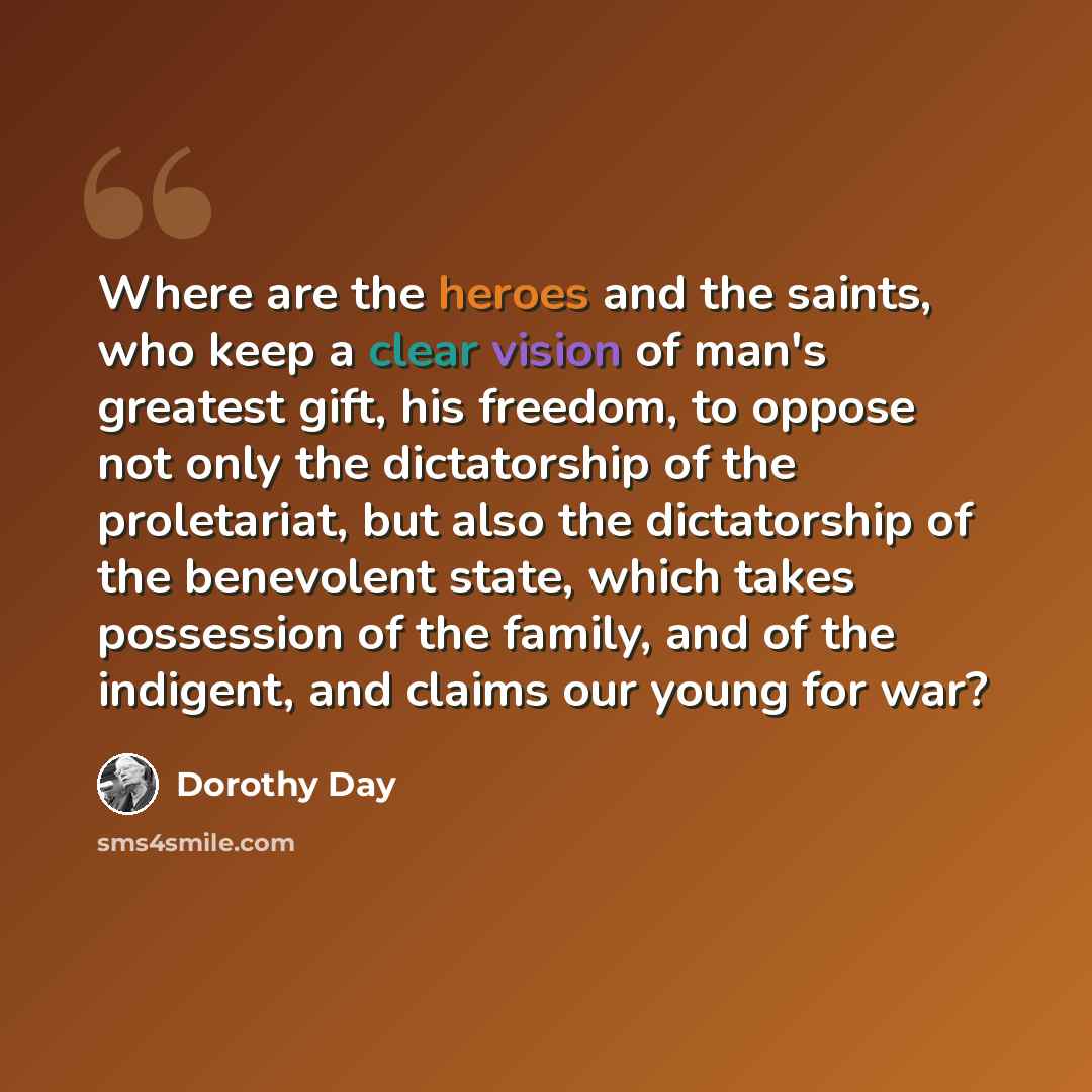 “Where are the heroes and the saints, who keep a clear vision of man's greatest gift, his freedom, to oppose not only the dictatorship of the proletariat, but also the dictatorship of the benevolent state, which takes possession of the family, and of the indigent, and claims our young for war?” quote by Dorothy Day