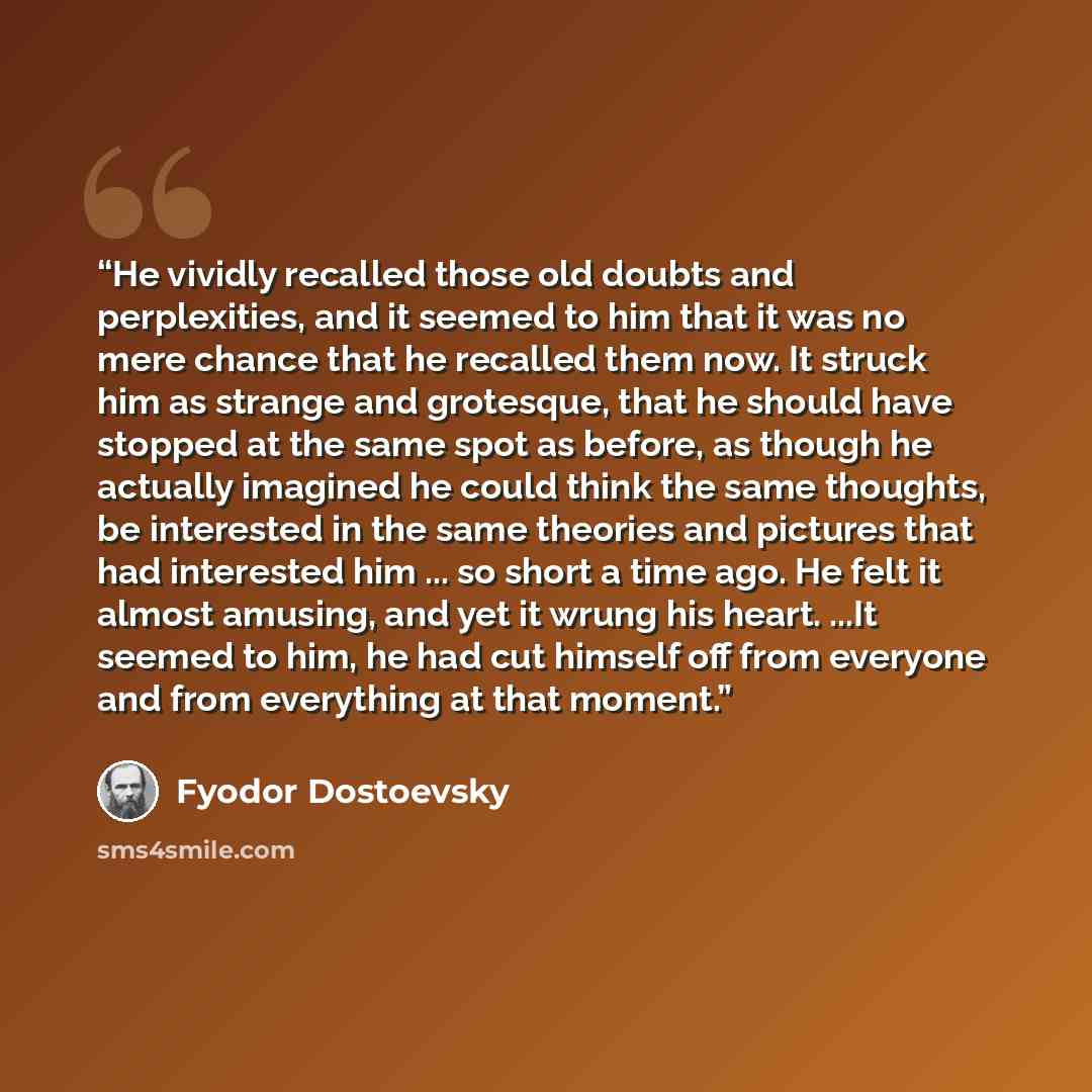 “He vividly recalled those old doubts and perplexities, and it seemed to him that it was no mere chance that he recalled them now. It struck him as strange and grotesque, that he should have stopped at the same spot as before, as though he actually imagined he could think the same thoughts, be…” quote by Fyodor Dostoevsky
