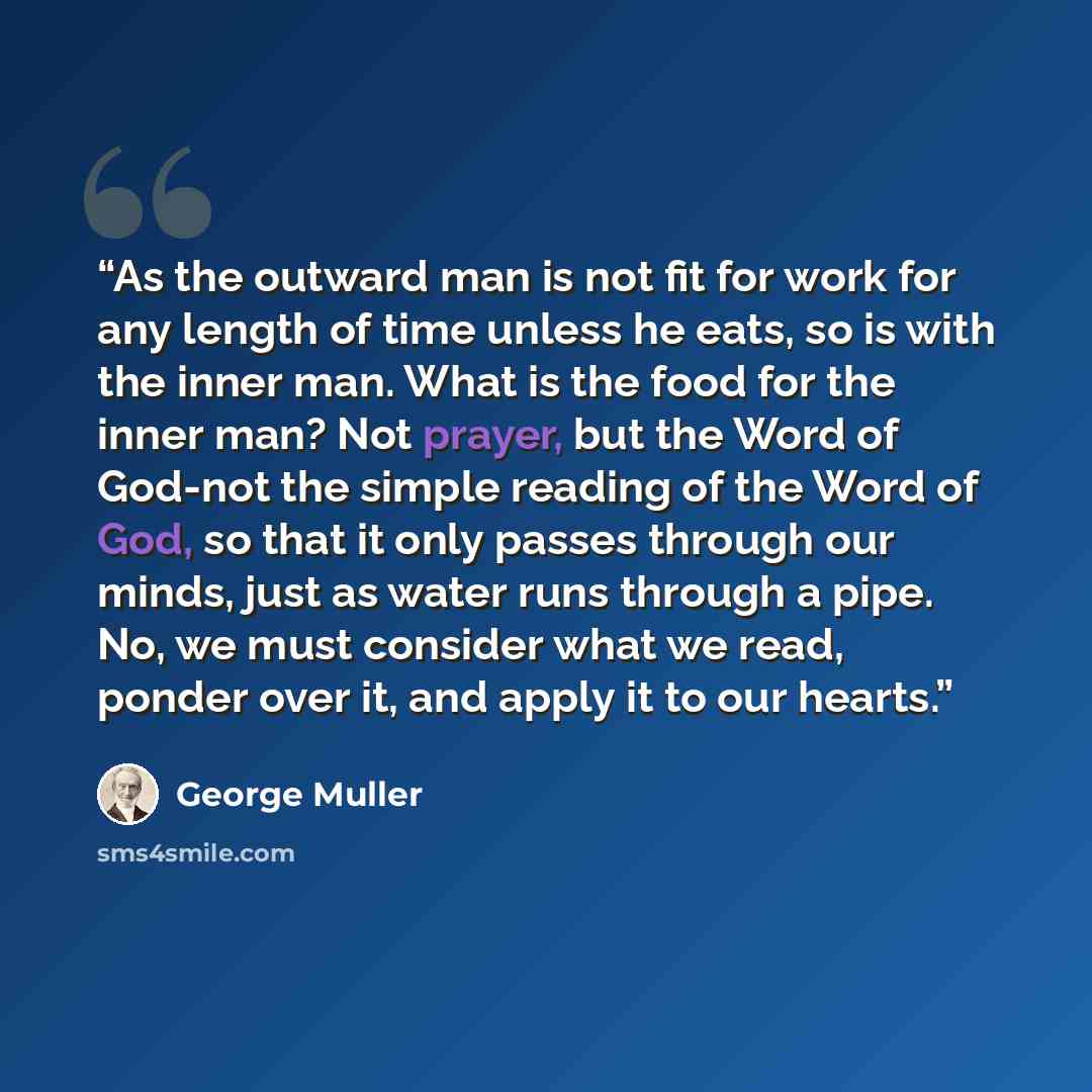 “As the outward man is not fit for work for any length of time unless he eats, so is with the inner man. What is the food for the inner man? Not prayer, but the Word of God-not the simple reading of the Word of God, so that it only passes through our minds, just as water runs through a pipe. No, we…” quote by George Muller
