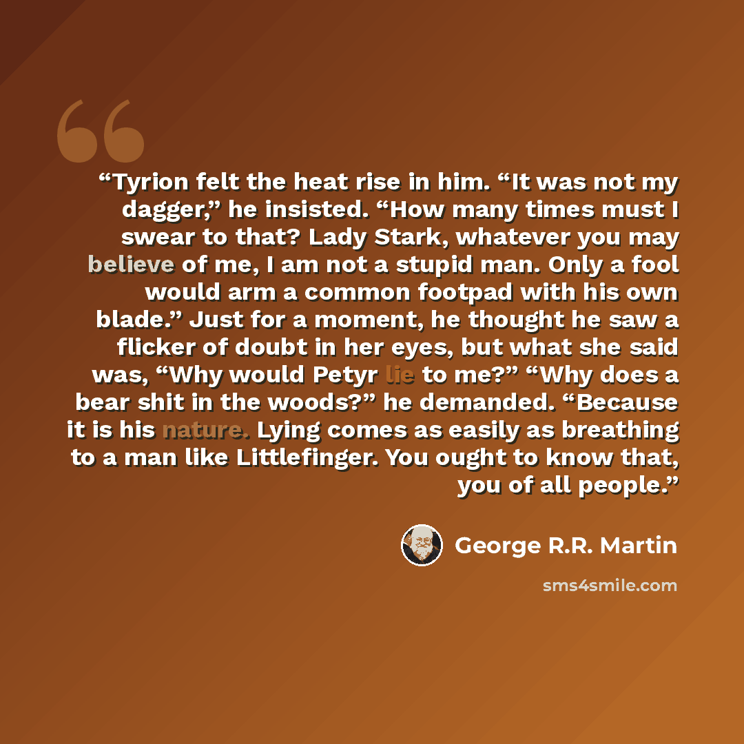 “Tyrion felt the heat rise in him. “It was not my dagger,” he insisted. “How many times must I swear to that? Lady Stark, whatever you may believe of me, I am not a stupid man. Only a fool would arm a common footpad with his own blade.” Just for a moment, he thought he saw a flicker of doubt in her…” quote by George R.R. Martin