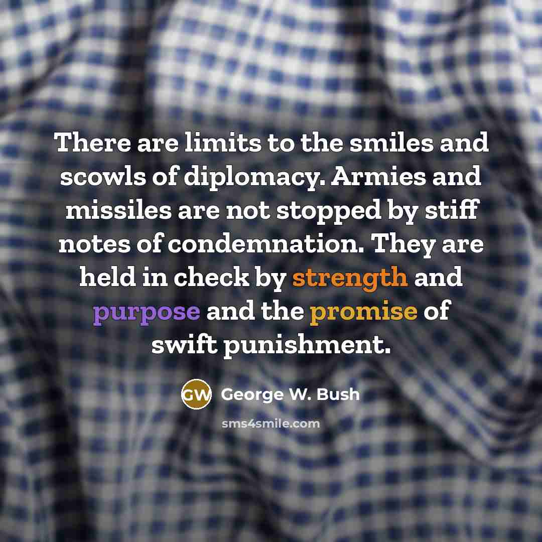 “There are limits to the smiles and scowls of diplomacy. Armies and missiles are not stopped by stiff notes of condemnation. They are held in check by strength and purpose and the promise of swift punishment.” quote by George W. Bush