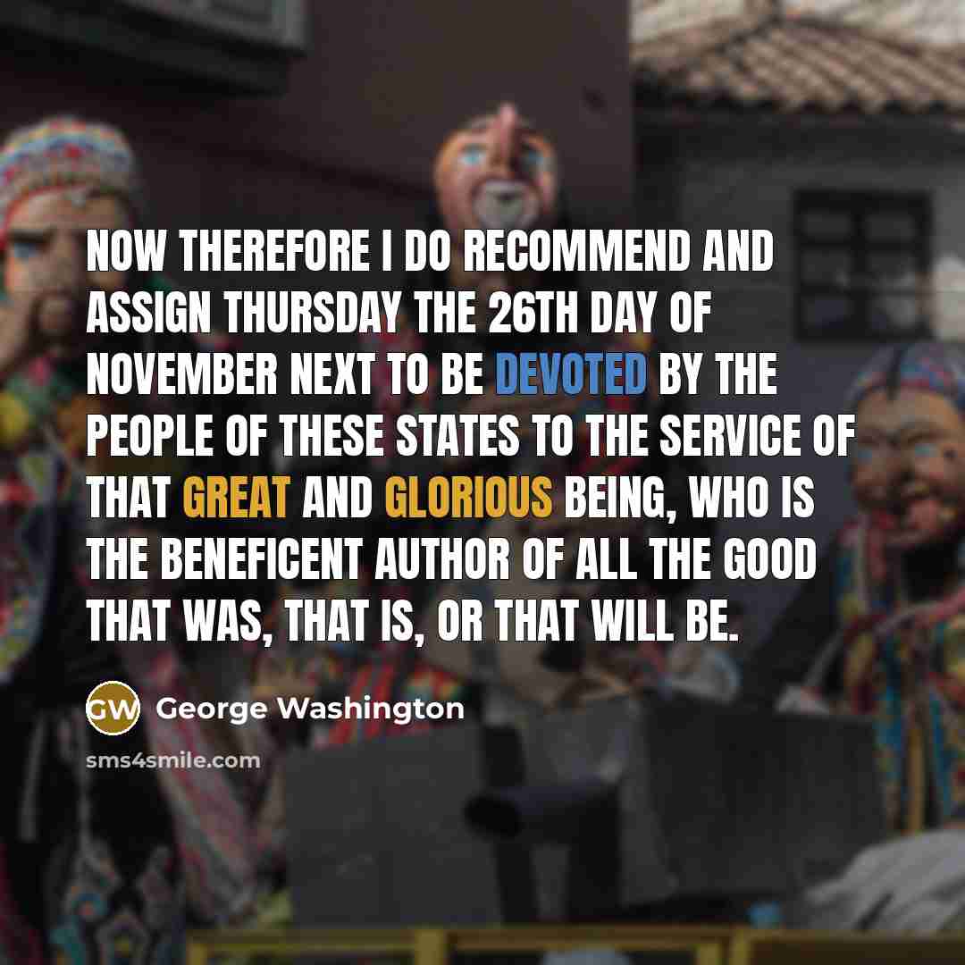“Now therefore I do recommend and assign Thursday the 26th day of November next to be devoted by the People of these States to the service of that great and glorious Being, who is the beneficent Author of all the good that was, that is, or that will be.” quote by George Washington