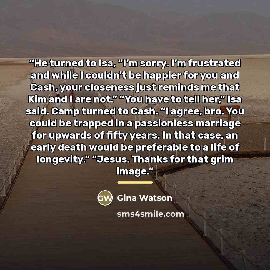 “He turned to Isa, “I’m sorry. I’m frustrated and while I couldn’t be happier for you and Cash, your closeness just reminds me that Kim and I are not.” “You have to tell her,” Isa said. Camp turned to Cash. “I agree, bro. You could be trapped in a passionless marriage for upwards of fifty years. In…” quote by Gina Watson