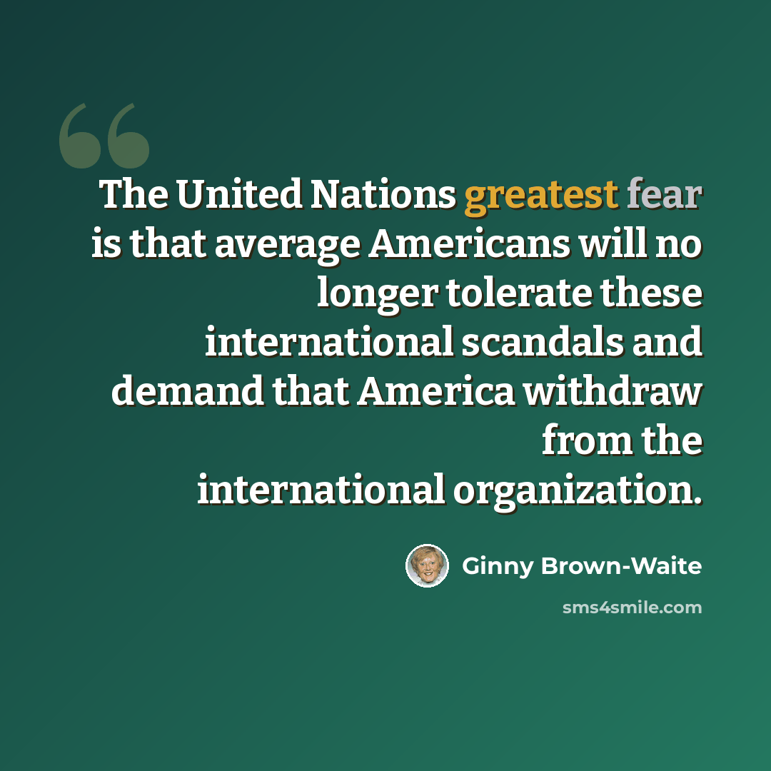 “The United Nations greatest fear is that average Americans will no longer tolerate these international scandals and demand that America withdraw from the international organization.” quote by Ginny Brown-Waite