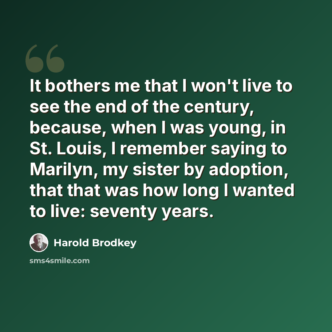 “It bothers me that I won't live to see the end of the century, because, when I was young, in St. Louis, I remember saying to Marilyn, my sister by adoption, that that was how long I wanted to live: seventy years.” quote by Harold Brodkey