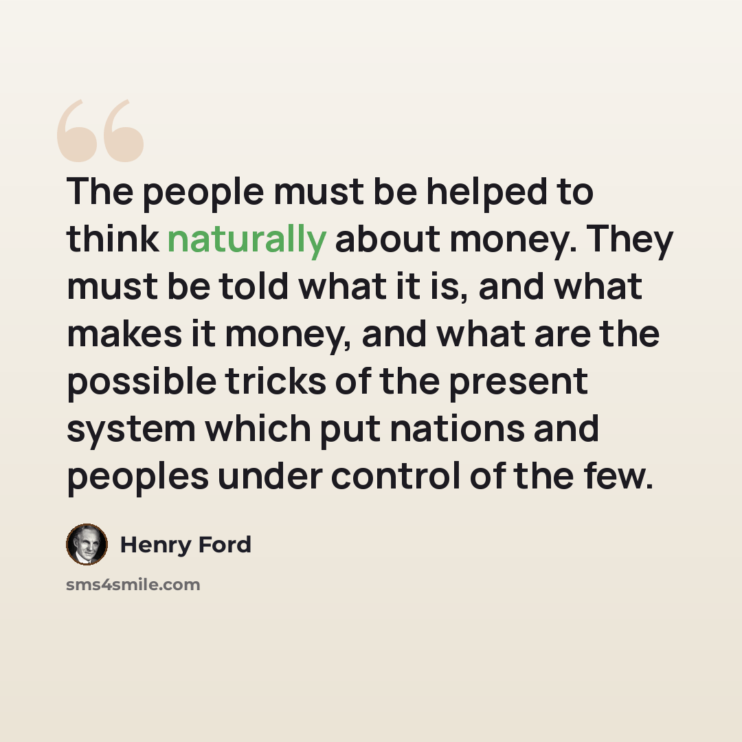 “The people must be helped to think naturally about money. They must be told what it is, and what makes it money, and what are the possible tricks of the present system which put nations and peoples under control of the few.” quote by Henry Ford