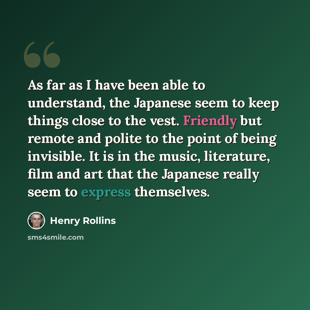 “As far as I have been able to understand, the Japanese seem to keep things close to the vest. Friendly but remote and polite to the point of being invisible. It is in the music, literature, film and art that the Japanese really seem to express themselves.” quote by Henry Rollins