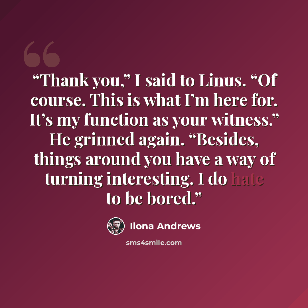 “Thank you,” I said to Linus. “Of course. This is what I’m here for. It’s my function as your witness.” He grinned again. “Besides, things around you have a way of turning interesting. I do hate to be bored.” quote by Ilona Andrews