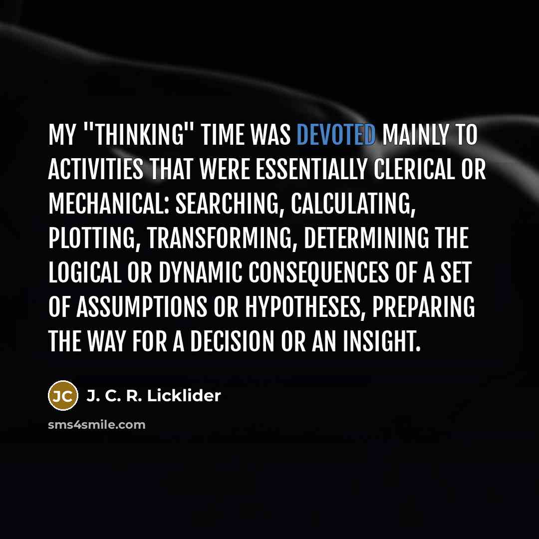 “My "thinking" time was devoted mainly to activities that were essentially clerical or mechanical: searching, calculating, plotting, transforming, determining the logical or dynamic consequences of a set of assumptions or hypotheses, preparing the way for a decision or an insight.” quote by J. C. R. Licklider