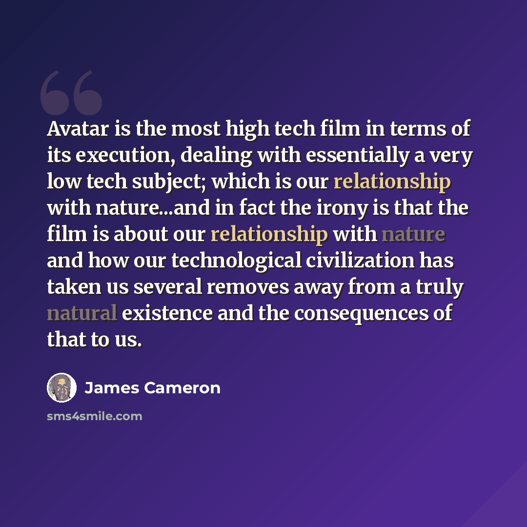“Avatar is the most high tech film in terms of its execution, dealing with essentially a very low tech subject; which is our relationship with nature...and in fact the irony is that the film is about our relationship with nature and how our technological civilization has taken us several removes…” quote by James Cameron