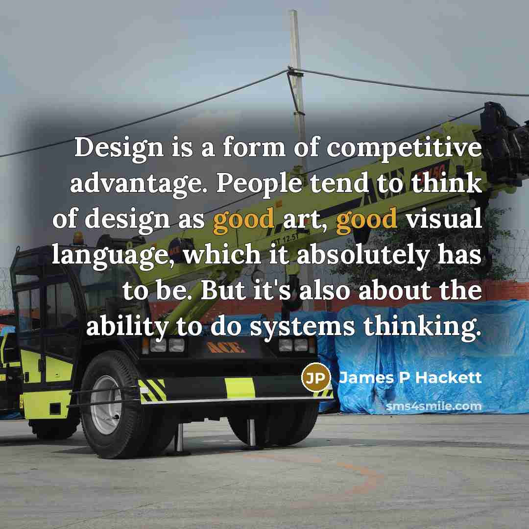 “Design is a form of competitive advantage. People tend to think of design as good art, good visual language, which it absolutely has to be. But it's also about the ability to do systems thinking.” quote by James P Hackett