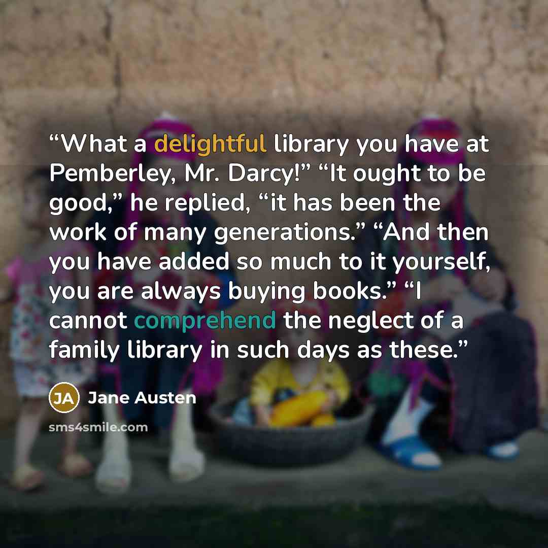 “What a delightful library you have at Pemberley, Mr. Darcy!” “It ought to be good,” he replied, “it has been the work of many generations.” “And then you have added so much to it yourself, you are always buying books.” “I cannot comprehend the neglect of a family library in such days as these.” quote by Jane Austen