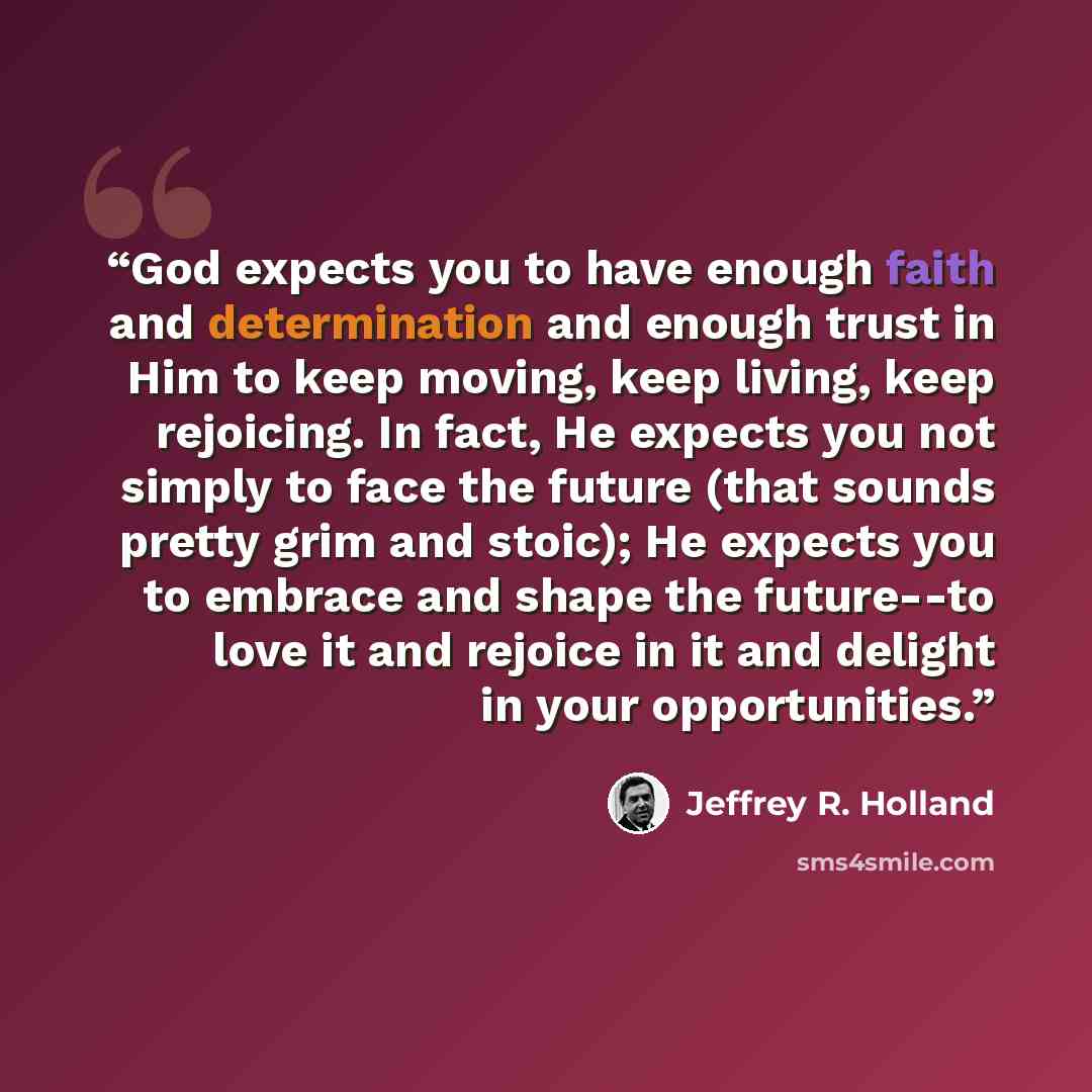 “God expects you to have enough faith and determination and enough trust in Him to keep moving, keep living, keep rejoicing. In fact, He expects you not simply to face the future (that sounds pretty grim and stoic); He expects you to embrace and shape the future--to love it and rejoice in it and…” quote by Jeffrey R. Holland
