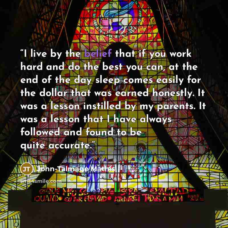 “I live by the belief that if you work hard and do the best you can, at the end of the day sleep comes easily for the dollar that was earned honestly. It was a lesson instilled by my parents. It was a lesson that I have always followed and found to be quite accurate.” quote by John-Talmage Mathis