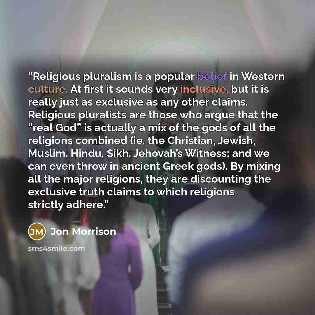 “Religious pluralism is a popular belief in Western culture. At first it sounds very inclusive, but it is really just as exclusive as any other claims. Religious pluralists are those who argue that the “real God” is actually a mix of the gods of all the religions combined (ie. the Christian…” quote by Jon Morrison