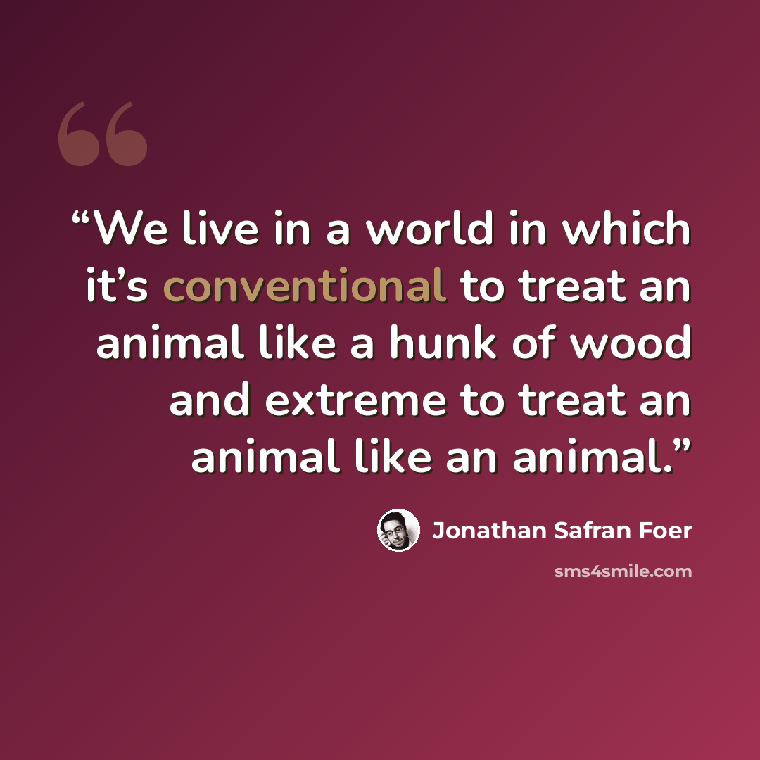“We live in a world in which it’s conventional to treat an animal like a hunk of wood and extreme to treat an animal like an animal.” quote by Jonathan Safran Foer