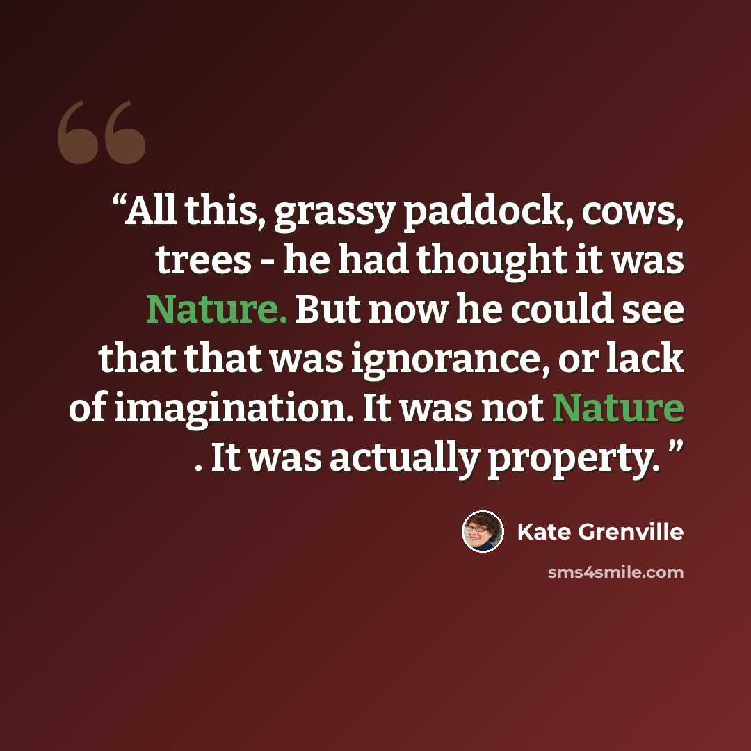 “All this, grassy paddock, cows, trees - he had thought it was Nature. But now he could see that that was ignorance, or lack of imagination. It was not Nature . It was actually property.” quote by Kate Grenville