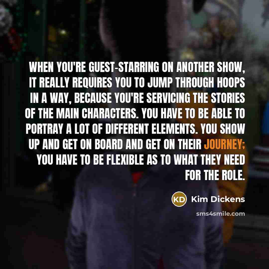 “When you're guest-starring on another show, it really requires you to jump through hoops in a way, because you're servicing the stories of the main characters. You have to be able to portray a lot of different elements. You show up and get on board and get on their journey; you have to be flexible…” quote by Kim Dickens