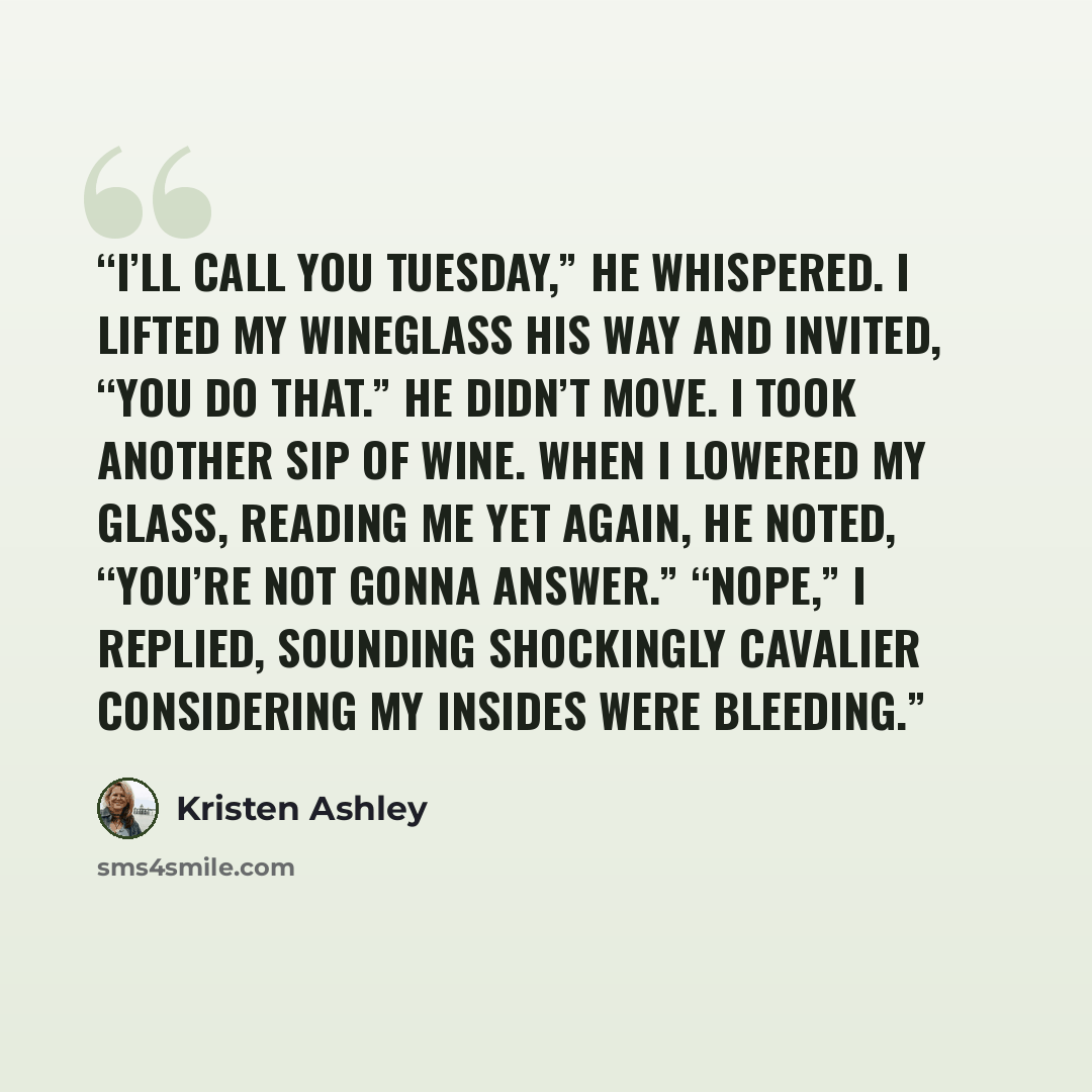 “I’ll call you Tuesday,” he whispered. I lifted my wineglass his way and invited, “You do that.” He didn’t move. I took another sip of wine. When I lowered my glass, reading me yet again, he noted, “You’re not gonna answer.” “Nope,” I replied, sounding shockingly cavalier considering my insides…” quote by Kristen Ashley