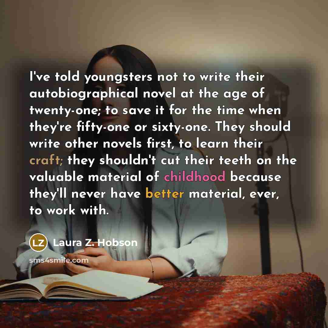 “I've told youngsters not to write their autobiographical novel at the age of twenty-one; to save it for the time when they're fifty-one or sixty-one. They should write other novels first, to learn their craft; they shouldn't cut their teeth on the valuable material of childhood because they'll…” quote by Laura Z. Hobson