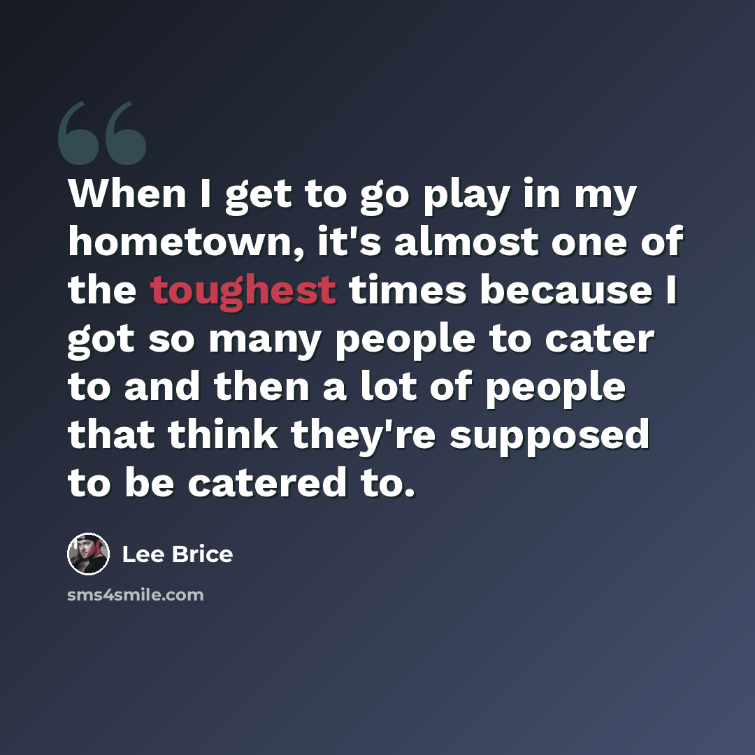 “When I get to go play in my hometown, it's almost one of the toughest times because I got so many people to cater to and then a lot of people that think they're supposed to be catered to.” quote by Lee Brice