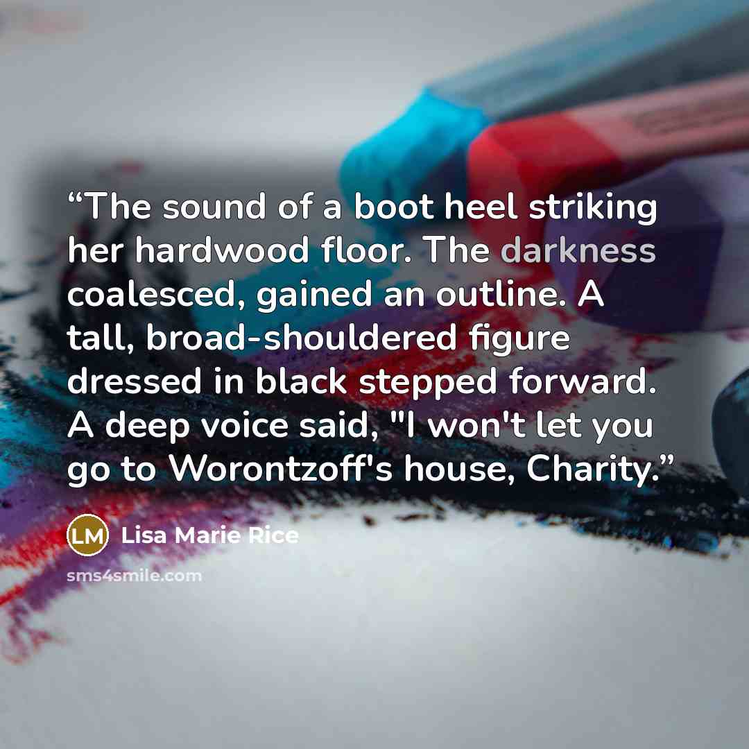 “The sound of a boot heel striking her hardwood floor. The darkness coalesced, gained an outline. A tall, broad-shouldered figure dressed in black stepped forward. A deep voice said, "I won't let you go to Worontzoff's house, Charity.” quote by Lisa Marie Rice