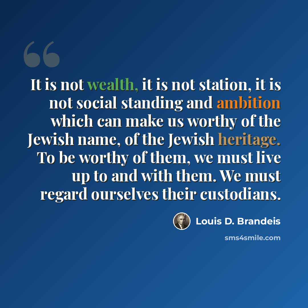 “It is not wealth, it is not station, it is not social standing and ambition which can make us worthy of the Jewish name, of the Jewish heritage. To be worthy of them, we must live up to and with them. We must regard ourselves their custodians.” quote by Louis D. Brandeis