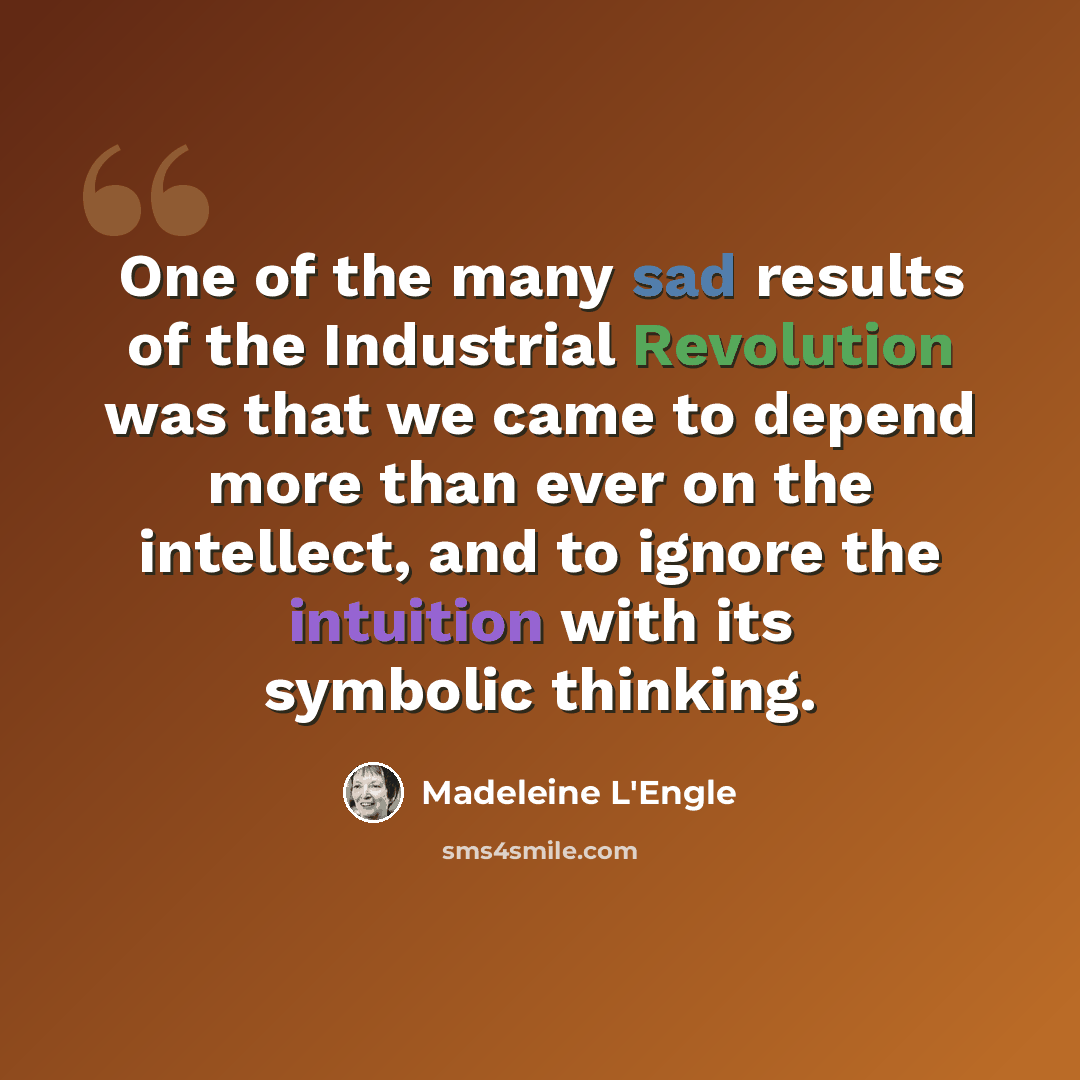 “One of the many sad results of the Industrial Revolution was that we came to depend more than ever on the intellect, and to ignore the intuition with its symbolic thinking.” quote by Madeleine L'Engle