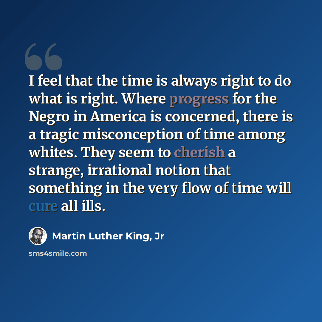 “I feel that the time is always right to do what is right. Where progress for the Negro in America is concerned, there is a tragic misconception of time among whites. They seem to cherish a strange, irrational notion that something in the very flow of time will cure all ills.” quote by Martin Luther King, Jr
