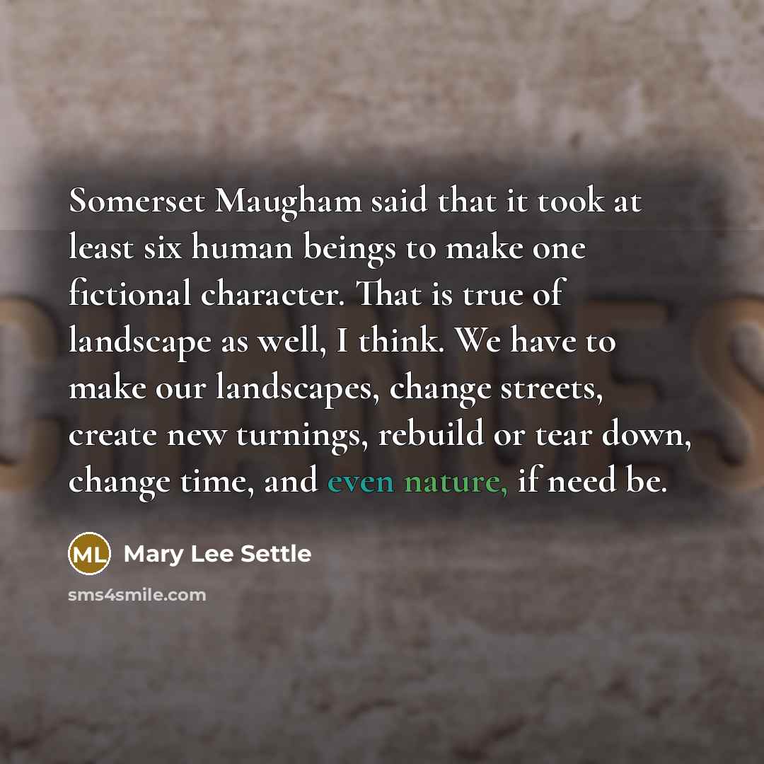 “Somerset Maugham said that it took at least six human beings to make one fictional character. That is true of landscape as well, I think. We have to make our landscapes, change streets, create new turnings, rebuild or tear down, change time, and even nature, if need be.” quote by Mary Lee Settle