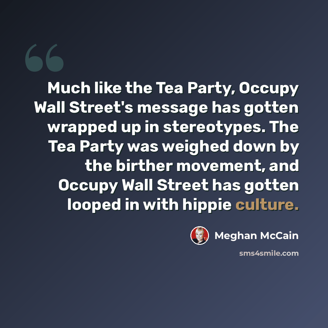 “Much like the Tea Party, Occupy Wall Street's message has gotten wrapped up in stereotypes. The Tea Party was weighed down by the birther movement, and Occupy Wall Street has gotten looped in with hippie culture.” quote by Meghan McCain