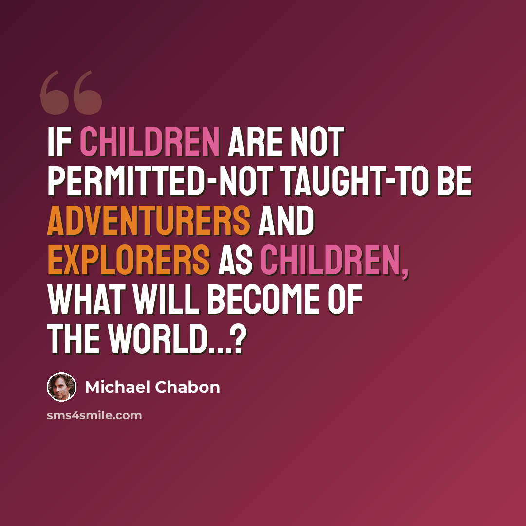“If children are not permitted-not taught-to be adventurers and explorers as children, what will become of the world...?” quote by Michael Chabon