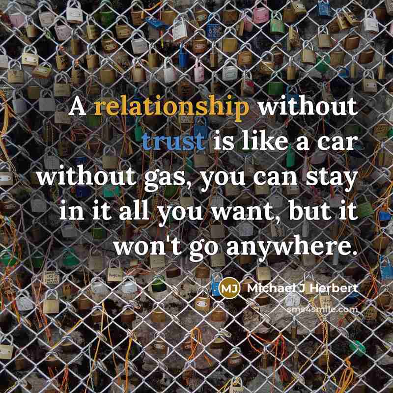 “A relationship without trust is like a car without gas, you can stay in it all you want, but it won't go anywhere.” quote by Michael J Herbert