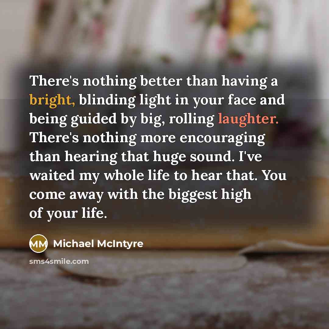 “There's nothing better than having a bright, blinding light in your face and being guided by big, rolling laughter. There's nothing more encouraging than hearing that huge sound. I've waited my whole life to hear that. You come away with the biggest high of your life.” quote by Michael McIntyre