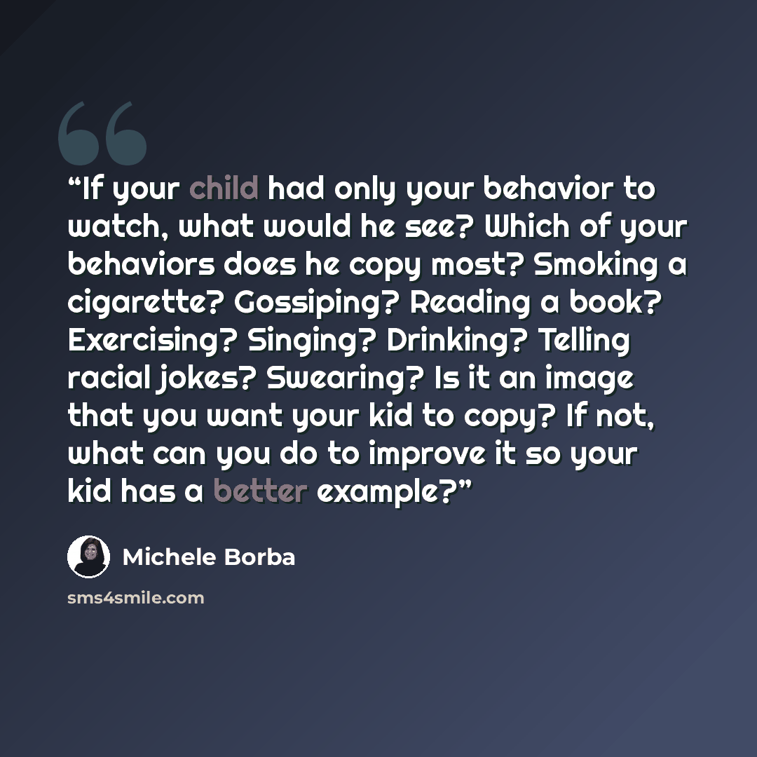 “If your child had only your behavior to watch, what would he see? Which of your behaviors does he copy most? Smoking a cigarette? Gossiping? Reading a book? Exercising? Singing? Drinking? Telling racial jokes? Swearing? Is it an image that you want your kid to copy? If not, what can you do to…” quote by Michele Borba