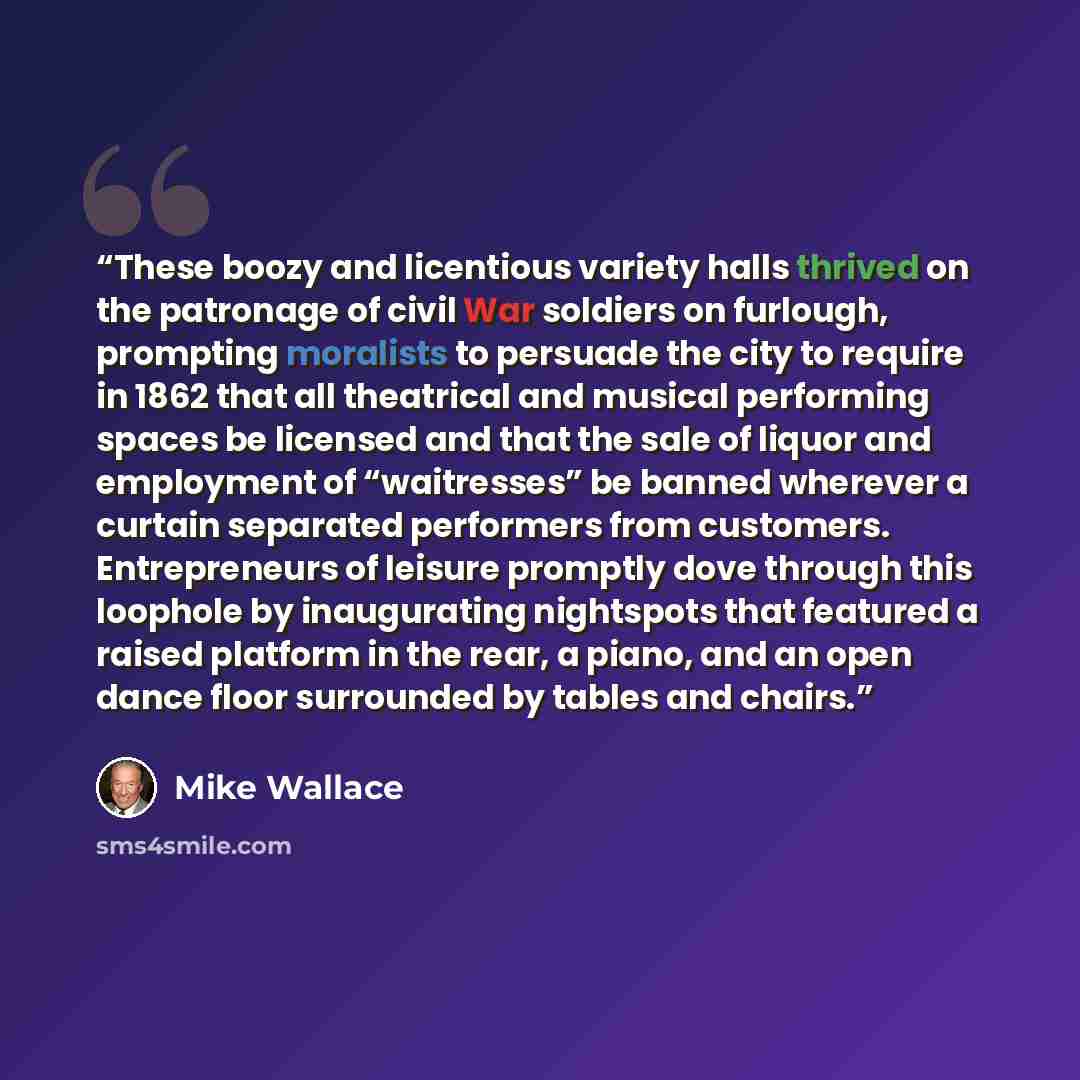 “These boozy and licentious variety halls thrived on the patronage of civil War soldiers on furlough, prompting moralists to persuade the city to require in 1862 that all theatrical and musical performing spaces be licensed and that the sale of liquor and employment of “waitresses” be banned…” quote by Mike Wallace