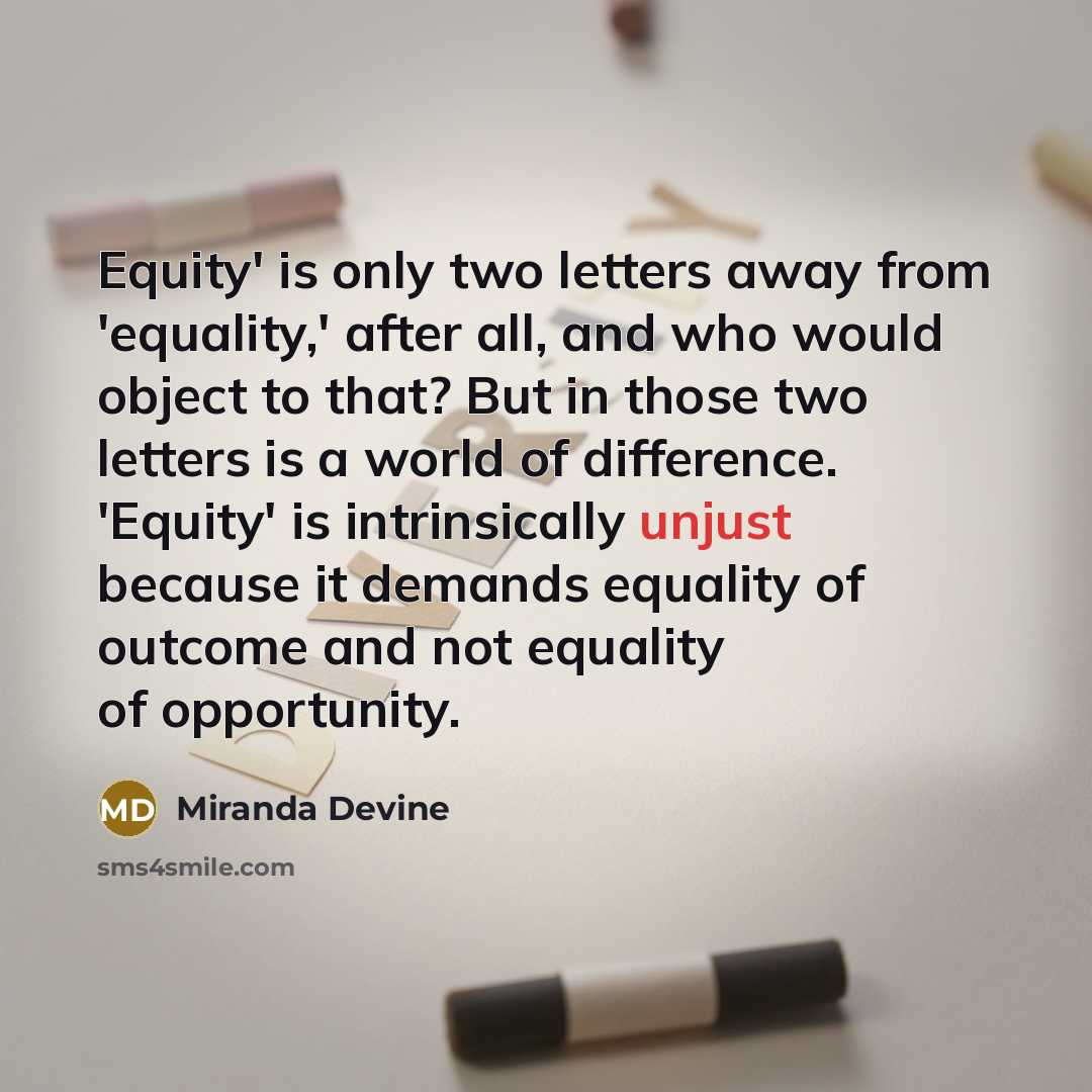 “Equity' is only two letters away from 'equality,' after all, and who would object to that? But in those two letters is a world of difference. 'Equity' is intrinsically unjust because it demands equality of outcome and not equality of opportunity.” quote by Miranda Devine