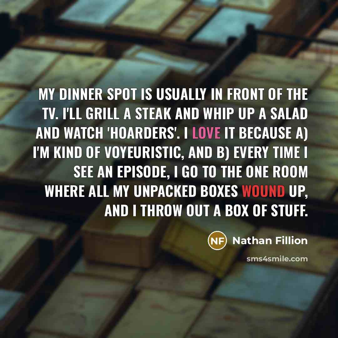 “My dinner spot is usually in front of the TV. I'll grill a steak and whip up a salad and watch 'Hoarders'. I love it because a) I'm kind of voyeuristic, and b) every time I see an episode, I go to the one room where all my unpacked boxes wound up, and I throw out a box of stuff.” quote by Nathan Fillion