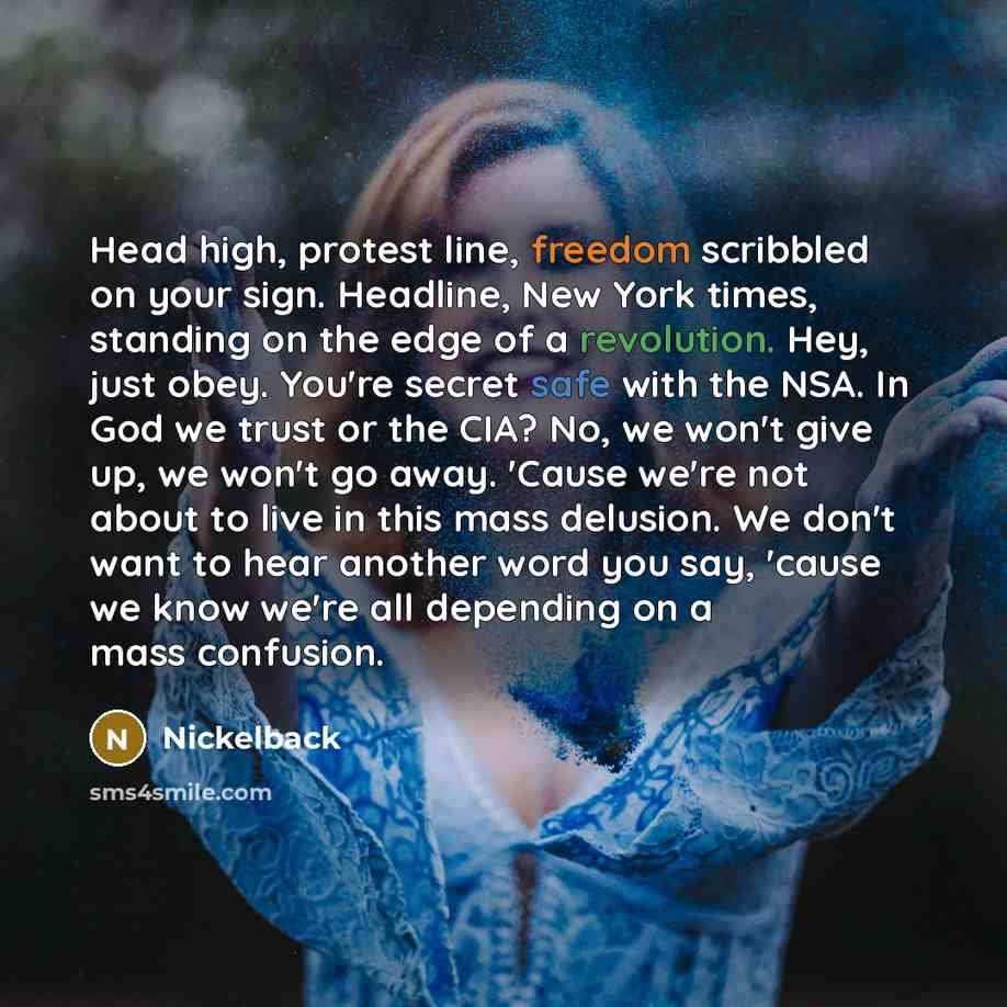 “Head high, protest line, freedom scribbled on your sign. Headline, New York times, standing on the edge of a revolution. Hey, just obey. You're secret safe with the NSA. In God we trust or the CIA? No, we won't give up, we won't go away. 'Cause we're not about to live in this mass delusion. We…” quote by Nickelback