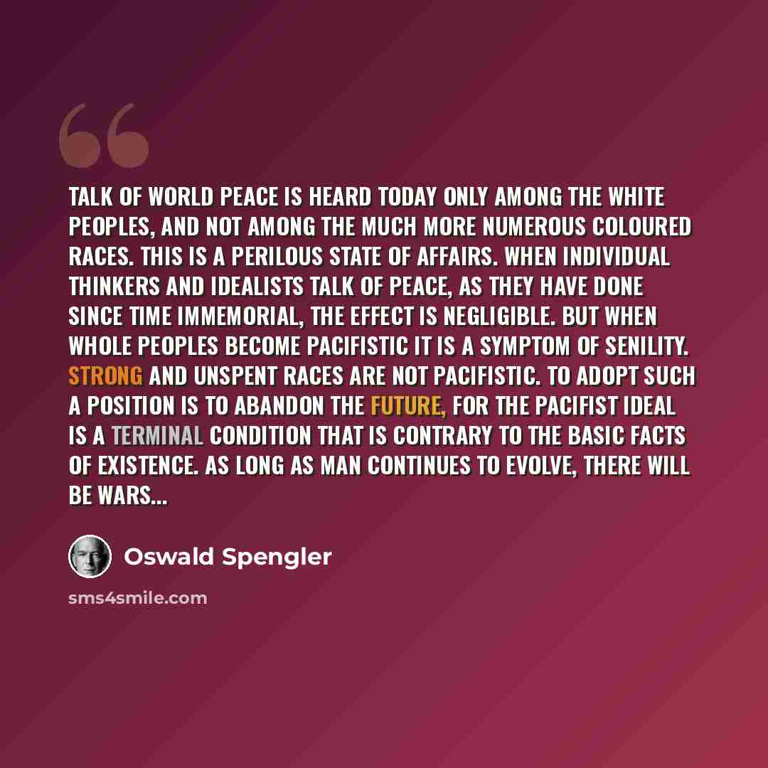 “Talk of world peace is heard today only among the white peoples, and not among the much more numerous coloured races. This is a perilous state of affairs. When individual thinkers and idealists talk of peace, as they have done since time immemorial, the effect is negligible. But when whole peoples…” quote by Oswald Spengler