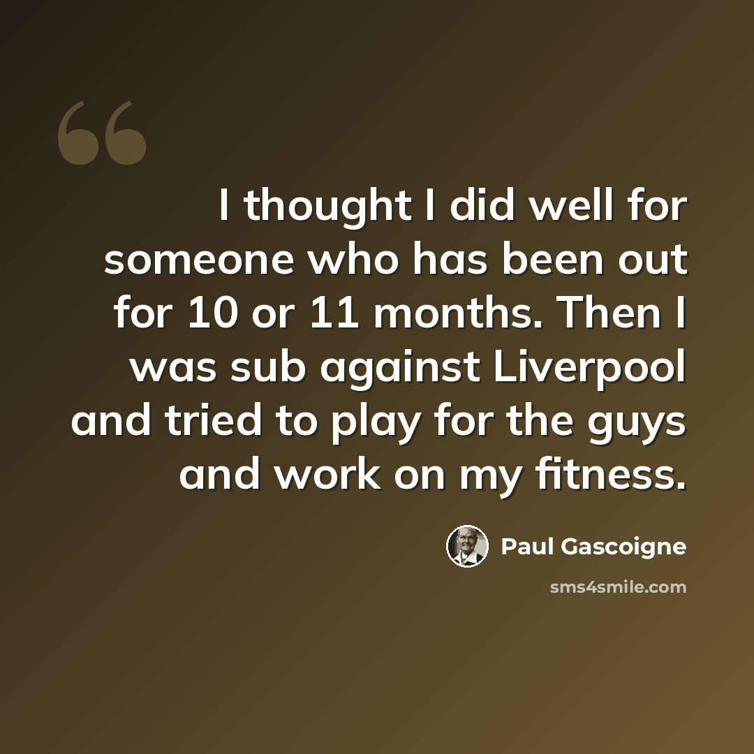 “I thought I did well for someone who has been out for 10 or 11 months. Then I was sub against Liverpool and tried to play for the guys and work on my fitness.” quote by Paul Gascoigne