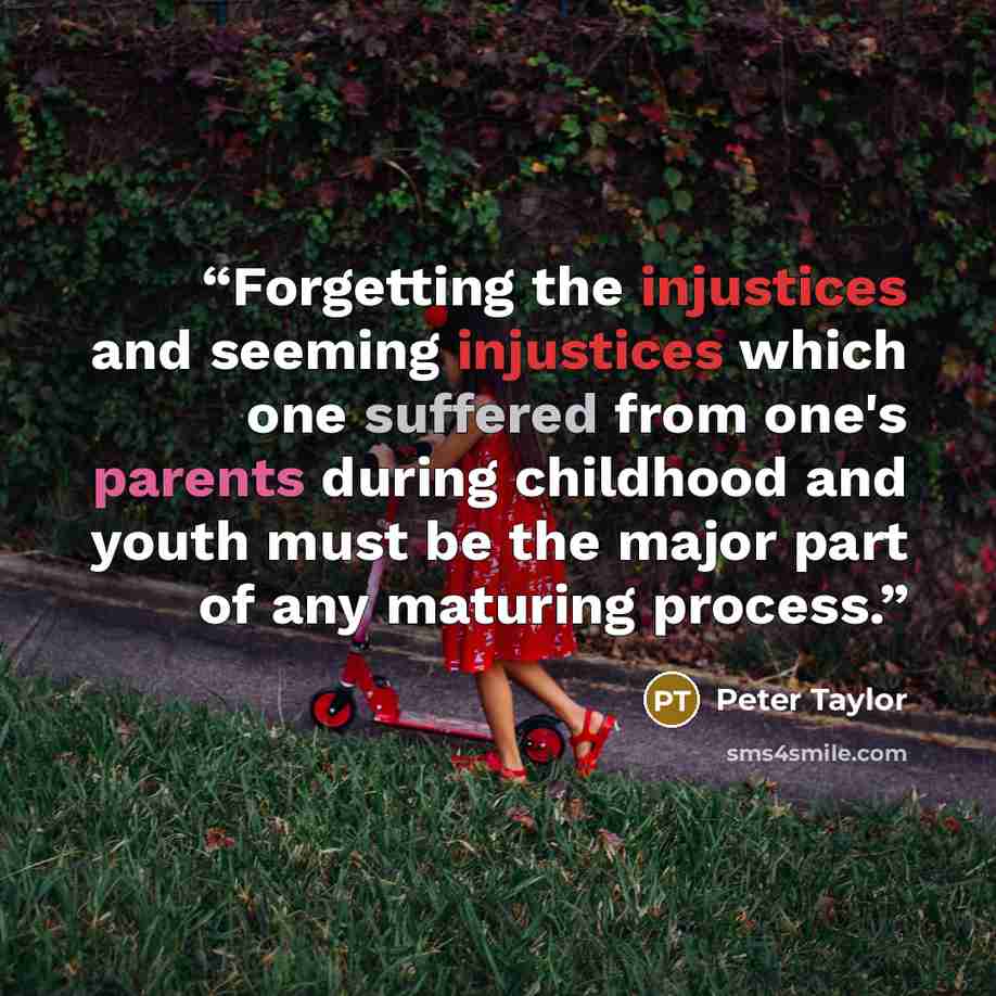 “Forgetting the injustices and seeming injustices which one suffered from one's parents during childhood and youth must be the major part of any maturing process.” quote by Peter Taylor