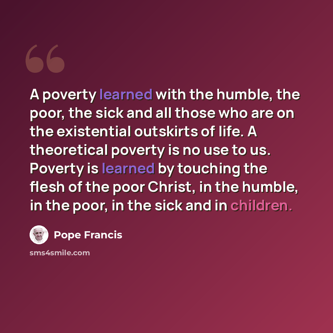 “A poverty learned with the humble, the poor, the sick and all those who are on the existential outskirts of life. A theoretical poverty is no use to us. Poverty is learned by touching the flesh of the poor Christ, in the humble, in the poor, in the sick and in children.” quote by Pope Francis