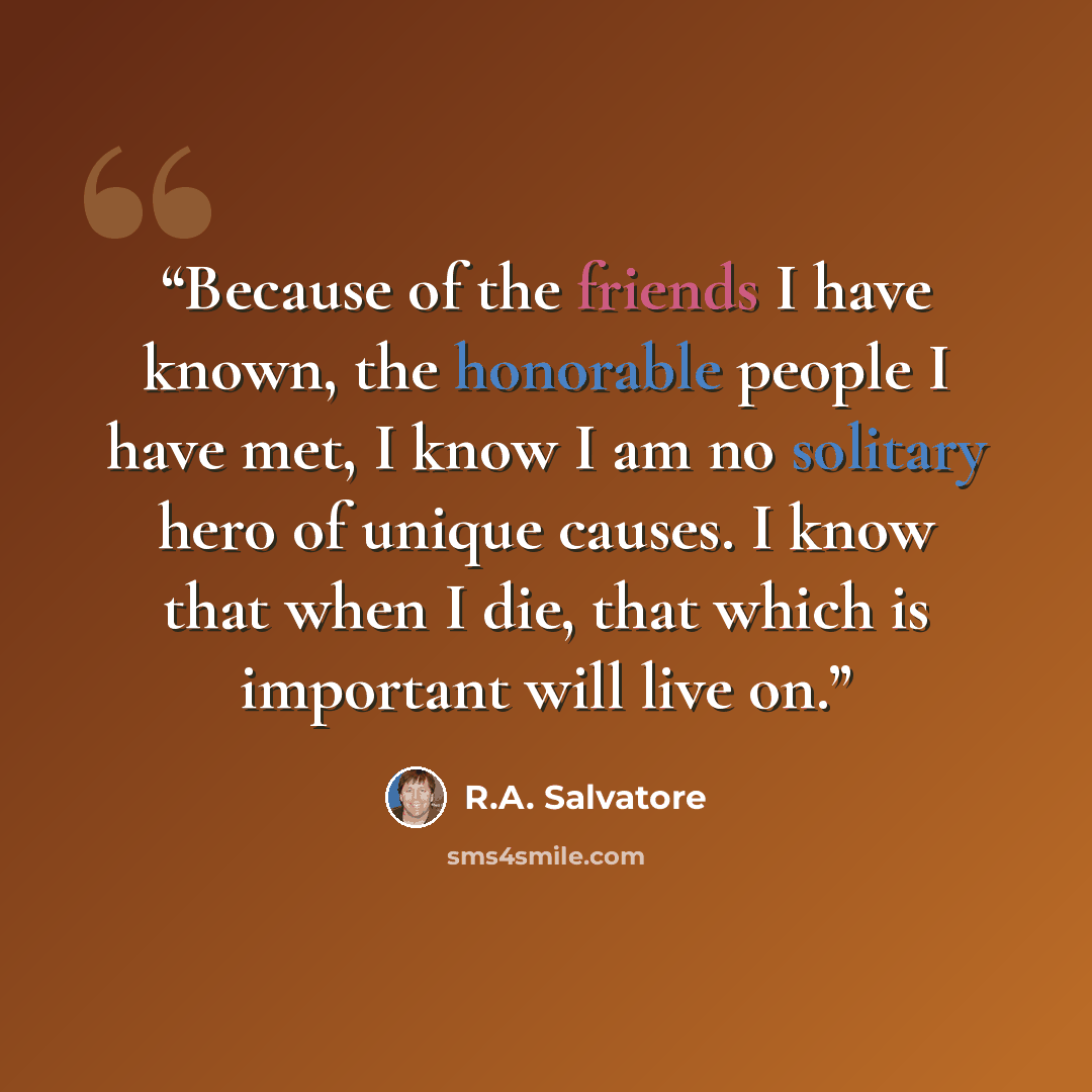 “Because of the friends I have known, the honorable people I have met, I know I am no solitary hero of unique causes. I know that when I die, that which is important will live on.” quote by R.A. Salvatore