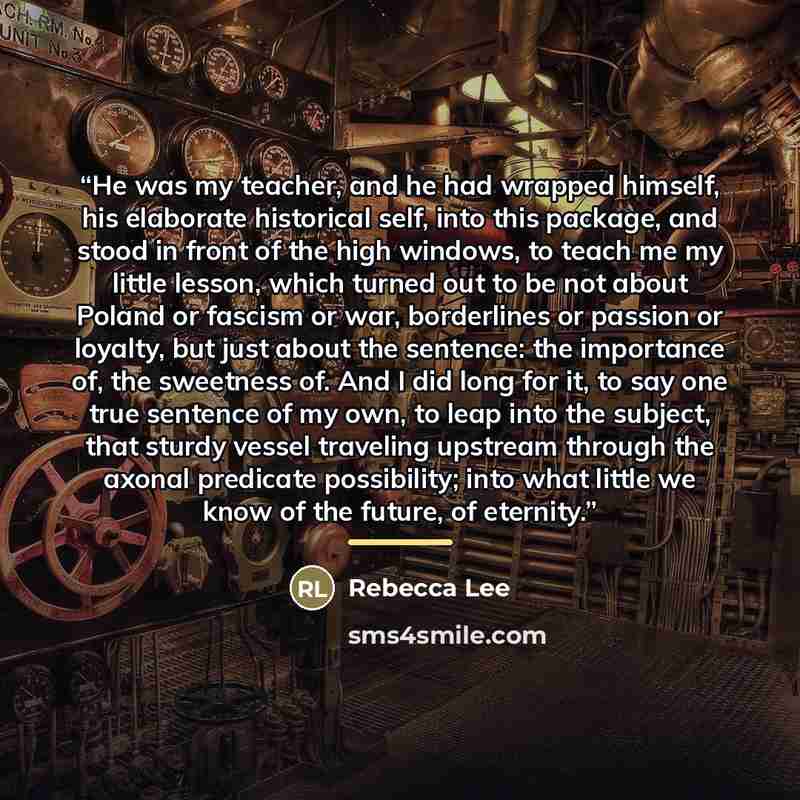“He was my teacher, and he had wrapped himself, his elaborate historical self, into this package, and stood in front of the high windows, to teach me my little lesson, which turned out to be not about Poland or fascism or war, borderlines or passion or loyalty, but just about the sentence: the…” quote by Rebecca Lee