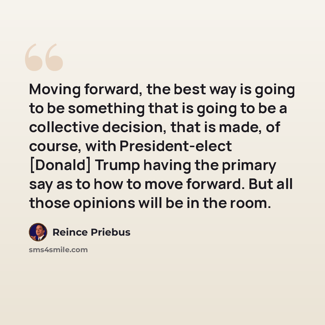 “Moving forward, the best way is going to be something that is going to be a collective decision, that is made, of course, with President-elect [Donald] Trump having the primary say as to how to move forward. But all those opinions will be in the room.” quote by Reince Priebus