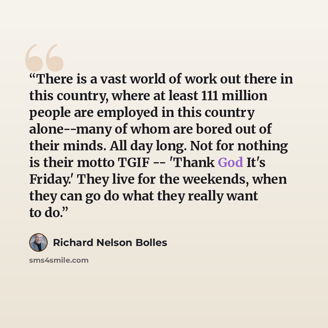 “There is a vast world of work out there in this country, where at least 111 million people are employed in this country alone--many of whom are bored out of their minds. All day long. Not for nothing is their motto TGIF -- 'Thank God It's Friday.' They live for the weekends, when they can go do…” quote by Richard Nelson Bolles